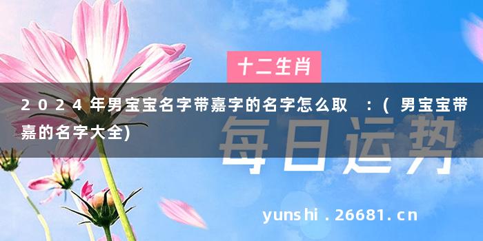 2024年男宝宝名字带嘉字的名字怎么取 :(男宝宝带嘉的名字大全)